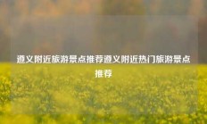 遵义附近旅游景点推荐遵义附近热门旅游景点推荐