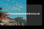 广东两日短途旅游推荐探索自然与文化之美