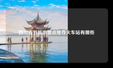 四川春节旅游景点推荐火车站有哪些