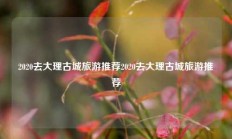 2020去大理古城旅游推荐2020去大理古城旅游推荐