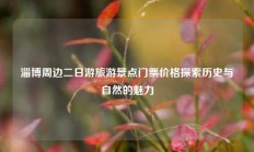 淄博周边二日游旅游景点门票价格探索历史与自然的魅力