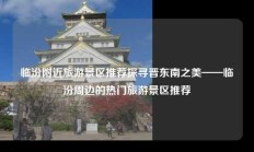临汾附近旅游景区推荐探寻晋东南之美——临汾周边的热门旅游景区推荐
