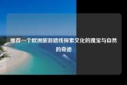 推荐一个欧洲旅游路线探索文化的瑰宝与自然的奇迹