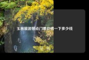 玉林旅游景点门票价格一下多少钱