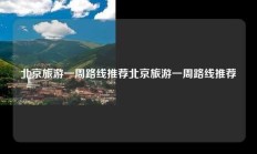 北京旅游一周路线推荐北京旅游一周路线推荐