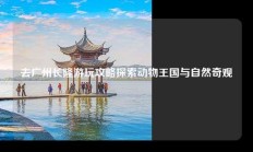 去广州长隆游玩攻略探索动物王国与自然奇观