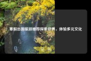 寒假出国旅游推荐探索世界，体验多元文化