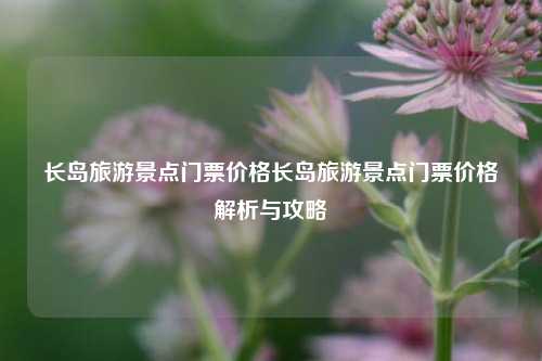 长岛旅游景点门票价格长岛旅游景点门票价格解析与攻略