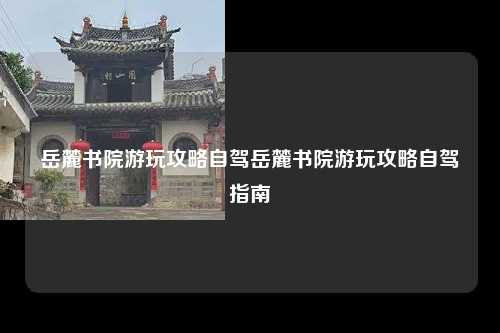 岳麓书院游玩攻略自驾岳麓书院游玩攻略自驾指南