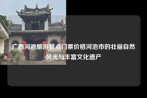 广西河池旅游景点门票价格河池市的壮丽自然风光与丰富文化遗产