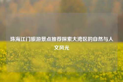 珠海江门旅游景点推荐探索大湾区的自然与人文风光