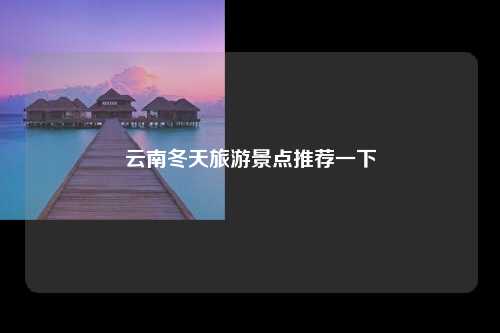 云南冬天旅游景点推荐一下