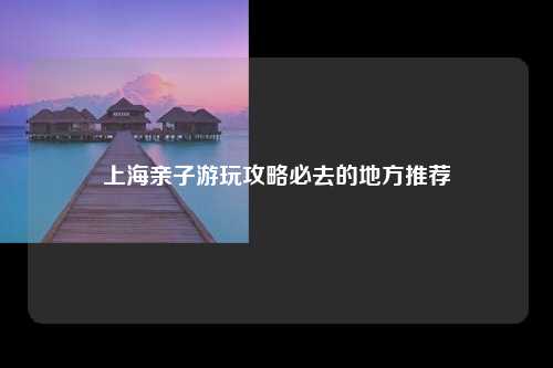 上海亲子游玩攻略必去的地方推荐