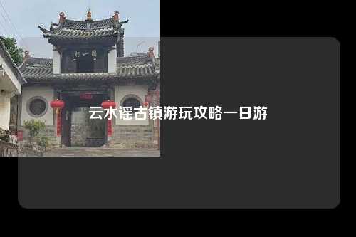 云水谣古镇游玩攻略一日游