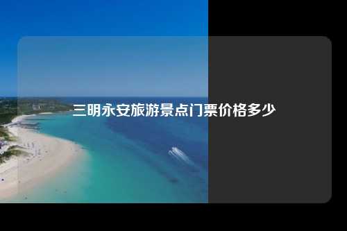 三明永安旅游景点门票价格多少