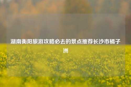 湖南衡阳旅游攻略必去的景点推荐长沙市橘子洲