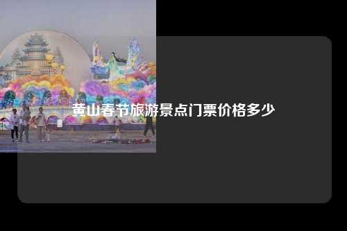 黄山春节旅游景点门票价格多少