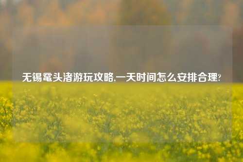 无锡鼋头渚游玩攻略,一天时间怎么安排合理?
