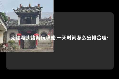 无锡鼋头渚游玩攻略,一天时间怎么安排合理?