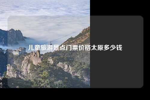 儿童旅游景点门票价格太原多少钱