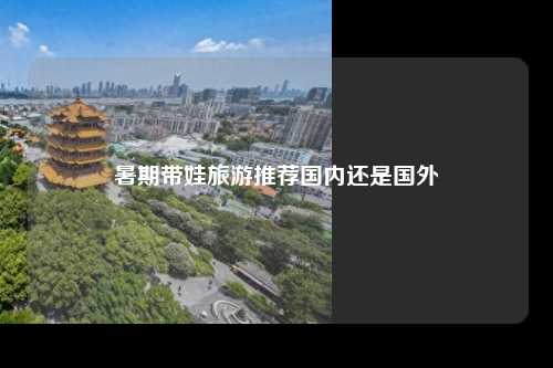 暑期带娃旅游推荐国内还是国外