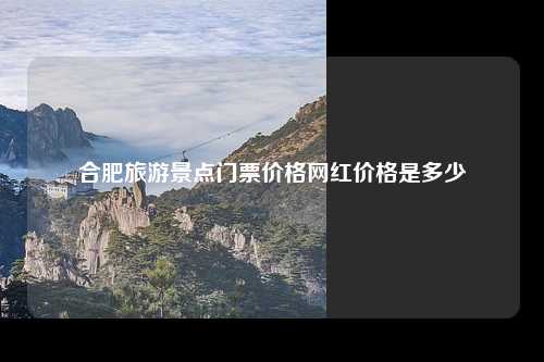 合肥旅游景点门票价格网红价格是多少