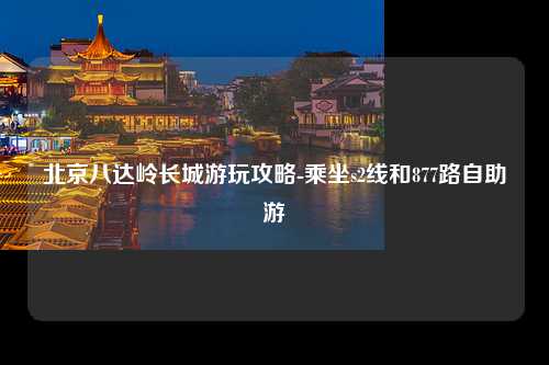 北京八达岭长城游玩攻略-乘坐s2线和877路自助游