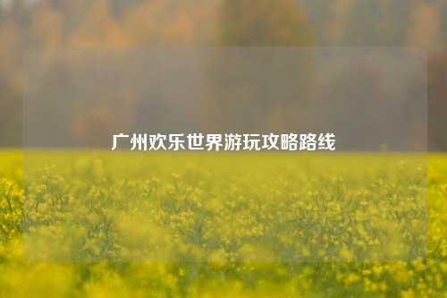 广州欢乐世界游玩攻略路线