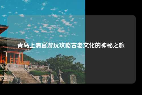 青岛上清宫游玩攻略古老文化的神秘之旅