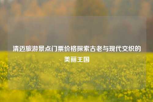 清迈旅游景点门票价格探索古老与现代交织的美丽王国