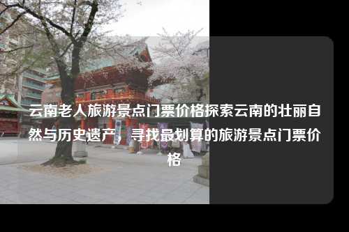 云南老人旅游景点门票价格探索云南的壮丽自然与历史遗产，寻找最划算的旅游景点门票价格