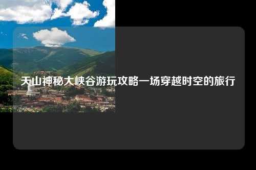 天山神秘大峡谷游玩攻略一场穿越时空的旅行