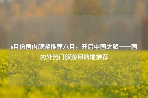 6月份国内旅游推荐六月，开启中国之旅——国内外热门旅游目的地推荐