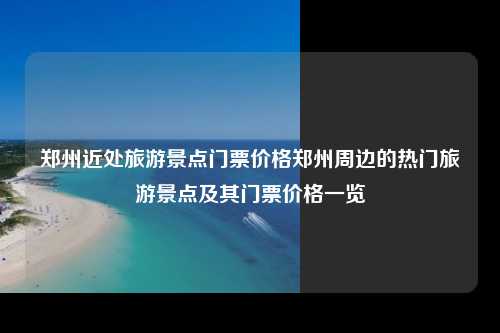 郑州近处旅游景点门票价格郑州周边的热门旅游景点及其门票价格一览