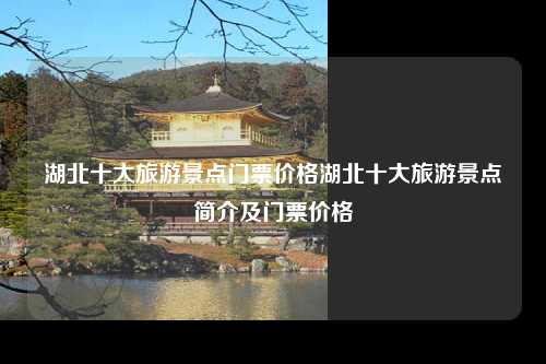 湖北十大旅游景点门票价格湖北十大旅游景点简介及门票价格