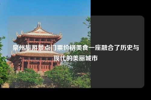 泉州旅游景点门票价格美食一座融合了历史与现代的美丽城市