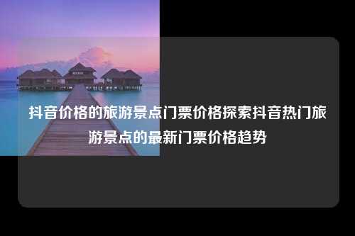 抖音价格的旅游景点门票价格探索抖音热门旅游景点的最新门票价格趋势
