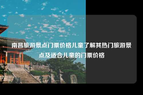 南昌旅游景点门票价格儿童了解其热门旅游景点及适合儿童的门票价格
