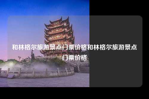 和林格尔旅游景点门票价格和林格尔旅游景点门票价格