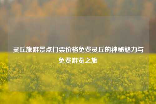 灵丘旅游景点门票价格免费灵丘的神秘魅力与免费游览之旅