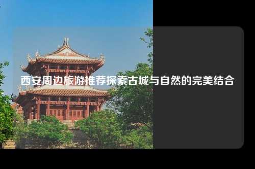 西安周边旅游推荐探索古城与自然的完美结合