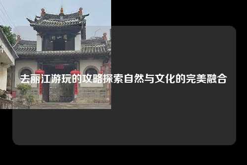 去丽江游玩的攻略探索自然与文化的完美融合