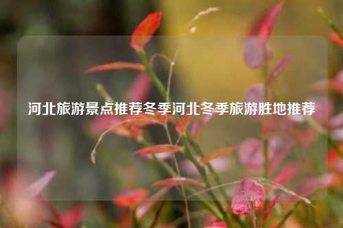 河北旅游景点推荐冬季河北冬季旅游胜地推荐