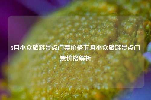 5月小众旅游景点门票价格五月小众旅游景点门票价格解析