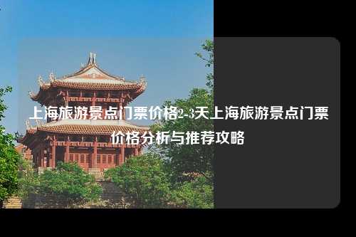 上海旅游景点门票价格2-3天上海旅游景点门票价格分析与推荐攻略