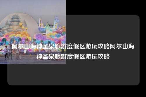 阿尔山海神圣泉旅游度假区游玩攻略阿尔山海神圣泉旅游度假区游玩攻略