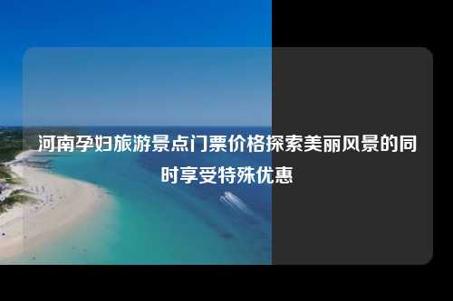 河南孕妇旅游景点门票价格探索美丽风景的同时享受特殊优惠