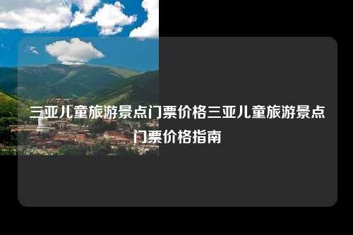 三亚儿童旅游景点门票价格三亚儿童旅游景点门票价格指南