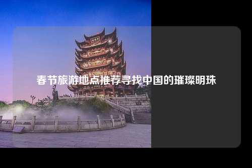 春节旅游地点推荐寻找中国的璀璨明珠