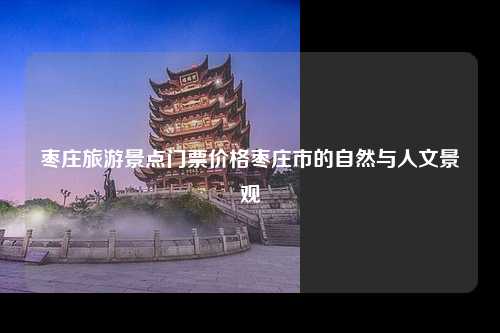 枣庄旅游景点门票价格枣庄市的自然与人文景观